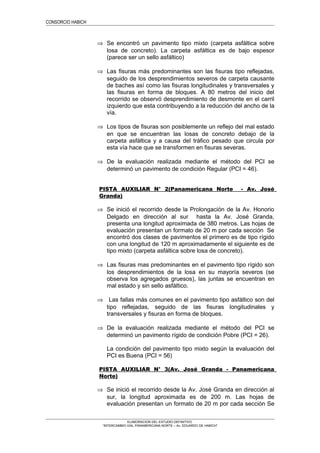 CONSORCIO HABICH
⇒ Se encontró un pavimento tipo mixto (carpeta asfáltica sobre
losa de concreto). La carpeta asfáltica es de bajo espesor
(parece ser un sello asfáltico)
⇒ Las fisuras más predominantes son las fisuras tipo reflejadas,
seguido de los desprendimientos severos de carpeta causante
de baches así como las fisuras longitudinales y transversales y
las fisuras en forma de bloques. A 80 metros del inicio del
recorrido se observó desprendimiento de desmonte en el carril
izquierdo que esta contribuyendo a la reducción del ancho de la
vía.
⇒ Los tipos de fisuras son posiblemente un reflejo del mal estado
en que se encuentran las losas de concreto debajo de la
carpeta asfáltica y a causa del tráfico pesado que circula por
esta vía hace que se transformen en fisuras severas.
⇒ De la evaluación realizada mediante el método del PCI se
determinó un pavimento de condición Regular (PCI = 46).
PISTA AUXILIAR N° 2(Panamericana Norte - Av. José
Granda)
⇒ Se inició el recorrido desde la Prolongación de la Av. Honorio
Delgado en dirección al sur hasta la Av. José Granda,
presenta una longitud aproximada de 380 metros. Las hojas de
evaluación presentan un formato de 20 m por cada sección Se
encontró dos clases de pavimentos el primero es de tipo rígido
con una longitud de 120 m aproximadamente el siguiente es de
tipo mixto (carpeta asfáltica sobre losa de concreto).
⇒ Las fisuras mas predominantes en el pavimento tipo rígido son
los desprendimientos de la losa en su mayoría severos (se
observa los agregados gruesos), las juntas se encuentran en
mal estado y sin sello asfáltico.
⇒ Las fallas más comunes en el pavimento tipo asfáltico son del
tipo reflejadas, seguido de las fisuras longitudinales y
transversales y fisuras en forma de bloques.
⇒ De la evaluación realizada mediante el método del PCI se
determinó un pavimento rígido de condición Pobre (PCI = 26).
La condición del pavimento tipo mixto según la evaluación del
PCI es Buena (PCI = 56)
PISTA AUXILIAR N° 3(Av. José Granda - Panamericana
Norte)
⇒ Se inició el recorrido desde la Av. José Granda en dirección al
sur, la longitud aproximada es de 200 m. Las hojas de
evaluación presentan un formato de 20 m por cada sección Se
ELABORACION DEL ESTUDIO DEFINITIVO
“INTERCAMBIO VIAL PANAMERICANA NORTE – Av. EDUARDO DE HABICH”
 