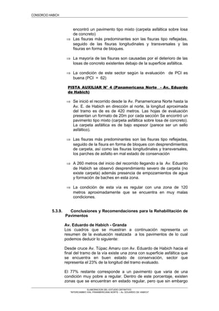 CONSORCIO HABICH
encontró un pavimento tipo mixto (carpeta asfáltica sobre losa
de concreto)
⇒ Las fisuras más predominantes son las fisuras tipo reflejadas,
seguido de las fisuras longitudinales y transversales y las
fisuras en forma de bloques.
⇒ La mayoría de las fisuras son causadas por el deterioro de las
losas de concreto existentes debajo de la superficie asfáltica.
⇒ La condición de este sector según la evaluación de PCI es
buena (PCI = 62)
PISTA AUXILIAR N° 4 (Panamericana Norte - Av. Eduardo
de Habich)
⇒ Se inició el recorrido desde la Av. Panamericana Norte hasta la
Av. E. de Habich en dirección al norte, la longitud aproximada
del tramo es de es de 420 metros. Las hojas de evaluación
presentan un formato de 20m por cada sección Se encontró un
pavimento tipo mixto (carpeta asfáltica sobre losa de concreto).
La carpeta asfáltica es de bajo espesor (parece ser un sello
asfáltico).
⇒ Las fisuras más predominantes son las fisuras tipo reflejadas,
seguido de la fisura en forma de bloques con desprendimientos
de carpeta, así como las fisuras longitudinales y transversales,
los parches de asfalto en mal estado de conservación
⇒ A 260 metros del inicio del recorrido llegando a la Av. Eduardo
de Habich se observó desprendimiento severo de carpeta (no
existe carpeta) además presencia de empozamientos de agua
y formación de baches en esta zona.
⇒ La condición de esta vía es regular con una zona de 120
metros aproximadamente que se encuentra en muy malas
condiciones.
5.3.9. Conclusiones y Recomendaciones para la Rehabilitación de
Pavimentos
Av. Eduardo de Habich - Granda
Los cuadros que se muestran a continuación representa un
resumen de la evaluación realizada a los pavimentos de lo cual
podemos deducir lo siguiente:
Desde cruce Av. Túpac Amaru con Av. Eduardo de Habich hacia el
final del tramo de la vía existe una zona con superficie asfáltica que
se encuentra en buen estado de conservación, sector que
representa el 23% de la longitud del tramo evaluado.
El 77% restante corresponde a un pavimento que varia de una
condición muy pobre a regular. Dentro de este porcentaje, existen
zonas que se encuentran en estado regular, pero que sin embargo
ELABORACION DEL ESTUDIO DEFINITIVO
“INTERCAMBIO VIAL PANAMERICANA NORTE – Av. EDUARDO DE HABICH”
 