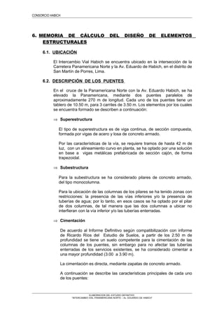 CONSORCIO HABICH
6. MEMORIA DE CÁLCULO DEL DISEÑO DE ELEMENTOS
ESTRUCTURALES
6.1. UBICACIÓN
El Intercambio Vial Habich se encuentra ubicado en la intersección de la
Carretera Panamericana Norte y la Av. Eduardo de Habich, en el distrito de
San Martín de Porres, Lima.
6.2. DESCRIPCIÓN DE LOS PUENTES
En el cruce de la Panamericana Norte con la Av. Eduardo Habich, se ha
elevado la Panamericana, mediante dos puentes paralelos de
aproximadamente 270 m de longitud. Cada uno de los puentes tiene un
tablero de 10.50 m, para 3 carriles de 3.50 m. Los elementos por los cuales
se encuentra formado se describen a continuación:
⇒ Superestructura
El tipo de superestructura es de viga continua, de sección compuesta,
formada por vigas de acero y losa de concreto armado.
Por las características de la vía, se requiere tramos de hasta 42 m de
luz, con un alineamiento curvo en planta, se ha optado por una solución
en base a vigas metálicas prefabricada de sección cajón, de forma
trapezoidal.
⇒ Subestructura
Para la subestructura se ha considerado pilares de concreto armado,
del tipo monocolumna.
Para la ubicación de las columnas de los pilares se ha tenido zonas con
restricciones: la presencia de las vías inferiores y/o la presencia de
tuberías de agua; por lo tanto, en esos casos se ha optado por el pilar
de dos columnas, de tal manera que las dos columnas a ubicar no
interfieran con la vía inferior y/o las tuberías enterradas.
⇒ Cimentación
De acuerdo al Informe Definitivo según compatibilización con informe
de Ricardo Ríos del Estudio de Suelos, a partir de los 2.50 m de
profundidad se tiene un suelo competente para la cimentación de las
columnas de los puentes, sin embargo para no afectar las tuberías
enterradas de los servicios existentes, se ha considerado cimentar a
una mayor profundidad (3.00 a 3.90 m).
La cimentación es directa, mediante zapatas de concreto armado.
A continuación se describe las características principales de cada uno
de los puentes:
ELABORACION DEL ESTUDIO DEFINITIVO
“INTERCAMBIO VIAL PANAMERICANA NORTE – Av. EDUARDO DE HABICH”
 