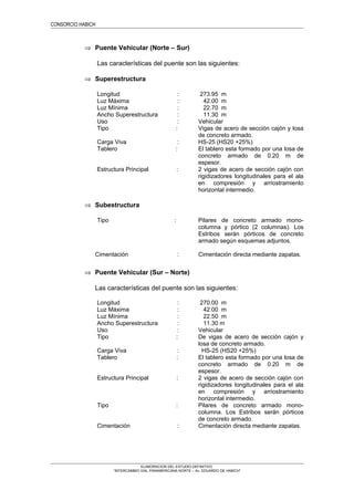 CONSORCIO HABICH
⇒ Puente Vehicular (Norte – Sur)
Las características del puente son las siguientes:
⇒ Superestructura
Longitud : 273.95 m
Luz Máxima : 42.00 m
Luz Mínima : 22.70 m
Ancho Superestructura : 11.30 m
Uso : Vehicular
Tipo : Vigas de acero de sección cajón y losa
de concreto armado.
Carga Viva : HS-25 (HS20 +25%)
Tablero : El tablero esta formado por una losa de
concreto armado de 0.20 m de
espesor.
Estructura Principal : 2 vigas de acero de sección cajón con
rigidizadores longitudinales para el ala
en compresión y arriostramiento
horizontal intermedio.
⇒ Subestructura
Tipo : Pilares de concreto armado mono-
columna y pórtico (2 columnas). Los
Estribos serán pórticos de concreto
armado según esquemas adjuntos.
Cimentación : Cimentación directa mediante zapatas.
⇒ Puente Vehicular (Sur – Norte)
Las características del puente son las siguientes:
Longitud : 270.00 m
Luz Máxima : 42.00 m
Luz Mínima : 22.50 m
Ancho Superestructura : 11.30 m
Uso : Vehicular
Tipo : De vigas de acero de sección cajón y
losa de concreto armado.
Carga Viva : HS-25 (HS20 +25%)
Tablero : El tablero esta formado por una losa de
concreto armado de 0.20 m de
espesor.
Estructura Principal : 2 vigas de acero de sección cajón con
rigidizadores longitudinales para el ala
en compresión y arriostramiento
horizontal intermedio.
Tipo : Pilares de concreto armado mono-
columna. Los Estribos serán pórticos
de concreto armado.
Cimentación : Cimentación directa mediante zapatas.
ELABORACION DEL ESTUDIO DEFINITIVO
“INTERCAMBIO VIAL PANAMERICANA NORTE – Av. EDUARDO DE HABICH”
 
