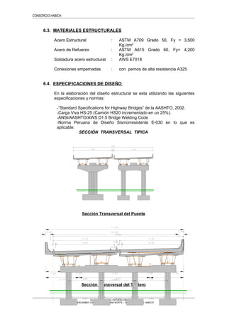 CONSORCIO HABICH
6.3. MATERIALES ESTRUCTURALES
Acero Estructural : ASTM A709 Grado 50, Fy = 3,500
Kg./cm2
Acero de Refuerzo : ASTM A615 Grado 60, Fy= 4,200
Kg./cm2
Soldadura acero estructural : AWS E7018
Conexiones empernadas : con pernos de alta resistencia A325
6.4. ESPECIFICACIONES DE DISEÑO
En la elaboración del diseño estructural se esta utilizando las siguientes
especificaciones y normas:
-“Standard Specifications for Highway Bridges” de la AASHTO, 2002.
-Carga Viva HS-25 (Camión HS20 incrementado en un 25%).
-ANSI/AASHTO/AWS D1.5 Bridge Welding Code
-Norma Peruana de Diseño Sismorresistente E-030 en lo que es
aplicable.
SECCIÓN TRANSVERSAL TIPICA
Sección Transversal del Puente
Sección Transversal del Tablero
ELABORACION DEL ESTUDIO DEFINITIVO
“INTERCAMBIO VIAL PANAMERICANA NORTE – Av. EDUARDO DE HABICH”
 