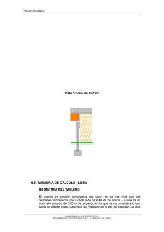 CONSORCIO HABICH
Vista Frontal del Estribo
6.5. MEMORIA DE CÁLCULO - LOSA
GEOMETRÍA DEL TABLERO
El puente de sección compuesta tipo cajón es de tres vías con dos
defensas vehiculares una a cada lado de 0.40 m. de ancho. La losa es de
concreto armado de 0.20 m de espesor, en la que se ha considerado una
capa de asfalto como superficie de rodadura de 5 cm. de espesor. La losa
ELABORACION DEL ESTUDIO DEFINITIVO
“INTERCAMBIO VIAL PANAMERICANA NORTE – Av. EDUARDO DE HABICH”
 