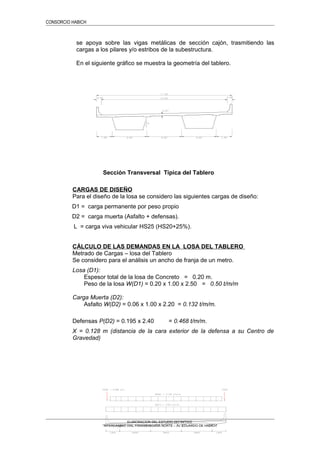 CONSORCIO HABICH
se apoya sobre las vigas metálicas de sección cajón, trasmitiendo las
cargas a los pilares y/o estribos de la subestructura.
En el siguiente gráfico se muestra la geometría del tablero.
Sección Transversal Típica del Tablero
CARGAS DE DISEÑO
Para el diseño de la losa se considero las siguientes cargas de diseño:
D1 = carga permanente por peso propio
D2 = carga muerta (Asfalto + defensas).
L = carga viva vehicular HS25 (HS20+25%).
CÁLCULO DE LAS DEMANDAS EN LA LOSA DEL TABLERO
Metrado de Cargas – losa del Tablero
Se considero para el análisis un ancho de franja de un metro.
Losa (D1):
Espesor total de la losa de Concreto = 0.20 m.
Peso de la losa W(D1) = 0.20 x 1.00 x 2.50 = 0.50 t/m/m
Carga Muerta (D2):
Asfalto W(D2) = 0.06 x 1.00 x 2.20 = 0.132 t/m/m.
Defensas P(D2) = 0.195 x 2.40 = 0.468 t/m/m.
X = 0.128 m (distancia de la cara exterior de la defensa a su Centro de
Gravedad)
ELABORACION DEL ESTUDIO DEFINITIVO
“INTERCAMBIO VIAL PANAMERICANA NORTE – Av. EDUARDO DE HABICH”
 