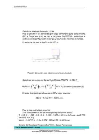 CONSORCIO HABICH
Calculo de Máximas Demandas - Losa
Para el calculo de las demandas por carga permanente (D1), carga muerta
(D2) y Carga viva (L+i) se uso el programa SAP2000NL, teniéndose a
continuación la configuración de cargas y resumen de máximas demandas.
El ancho de vía para el diseño es de 3.50 m.
Posición del camión para máximo momento en el volado
Calculo de Momentos por Carga Viva (Método AASHTO – 3.24.3.1)
=




 +
=




 +
= 074.9
32
2512.9
8.0
32
2
8.0)( 25P
S
LM 2.611 t-m/m (losa continua)
El factor de impacto para losas es de 30%, luego tenemos:
M(L+i) = 1.3 x 2.611 = 3.394 t-m/m
Para la losa en el volado tenemos:
X= 0.60 m (distancia del eje de carga al eje del primer apoyo)
E = 0.8 X + 1.143 = 0.8 x 0.6 + 1.143 = 1.623 m. (Ancho de franja – AASHTO
Estándar 3.24.5.1)
M(L+i) = 1.3 (P/E) X = 1.3 x (9.074/1.623) x 0.60 = 4.362 t-m/m
Extracto del Reporte del Programa SAP2000 – Cargas Permanentes
TABLE: Element Forces - Frame
ELABORACION DEL ESTUDIO DEFINITIVO
“INTERCAMBIO VIAL PANAMERICANA NORTE – Av. EDUARDO DE HABICH”
 