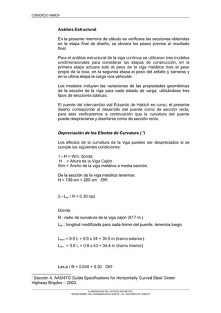 CONSORCIO HABICH
Análisis Estructural
En la presente memoria de cálculo se verificara las secciones obtenidas
en la etapa final de diseño, se obviara los pasos previos al resultado
final.
Para el análisis estructural de la viga continua se utilizaran tres modelos
unidimensionales para considerar las etapas de construcción, en la
primera etapa actuara solo el peso de la viga metálica mas el peso
propio de la losa, en la segunda etapa el peso del asfalto y barreras y
en la ultima etapa la carga viva vehicular.
Los modelos incluyen las variaciones de las propiedades geométricas
de la sección de la viga para cada estado de carga, utilizándose tres
tipos de secciones básicas.
El puente del intercambio vial Eduardo de Habich es curvo, el presente
diseño corresponde al desarrollo del puente como de sección recta,
para esto verificaremos a continuación que la curvatura del puente
puede despreciarse y diseñarse como de sección recta.
Depreciación de los Efectos de Curvatura ( 1
)
Los efectos de la curvatura de la viga pueden ser despreciados si se
cumple las siguientes condiciones:
1.- H < Wm, donde:
H = Altura de la Viga Cajón.
Wm = Ancho de la viga metálica a media sección.
De la sección de la viga metálica tenemos:
H = 138 cm < 260 cm OK!
2.- Las / R < 0.30 rad.
Donde:
R : radio de curvatura de la viga cajón (817 m.)
Las : longitud modificada para cada tramo del puente, tenemos luego:
Las,e = 0.9 L = 0.9 x 34 = 30.6 m (tramo exterior).
Las,i = 0.8 L = 0.8 x 43 = 34.4 m (tramo interior)
Las,e / R = 0.040 < 0.30 OK!
1
Sección 4, AASHTO Guide Specifications for Horizontally Curved Steel Girder
Highway Brigdes – 2003.
ELABORACION DEL ESTUDIO DEFINITIVO
“INTERCAMBIO VIAL PANAMERICANA NORTE – Av. EDUARDO DE HABICH”
 
