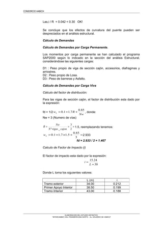 CONSORCIO HABICH
Las,i / R = 0.042 < 0.30 OK!
Se concluye que los efectos de curvatura del puente pueden ser
despreciados en el análisis estructural.
Cálculo de Demandas
Cálculo de Demandas por Carga Permanente.
Los momentos por carga permanente se han calculado el programa
SAP2000 según lo indicado en la sección del análisis Estructural,
considerándose las siguientes cargas:
D1 : Peso propio de viga de sección cajón, accesorios, diafragmas y
arriostres.
D2 : Peso propio de Losa.
D3 : Peso de barreras y Asfalto.
Cálculo de Demandas por Carga Viva
Cálculo del factor de distribución:
Para las vigas de sección cajón, el factor de distribución esta dado por
la expresión:
fd = 1/2
Nw
RwL
85.0
7.11.0 ++= , donde:
Nw = 3 (Numero de vías)
==
°
=
2
3
_ cajonvigasN
Nw
R 1.5, reemplazando tenemos:
=+×+=
3
85.0
5.17.11.0Lw 2.933
fd = 2.933 / 2 = 1.467
Calculo de Factor de Impacto (i)
El factor de impacto esta dado por la expresión:
38
24.15
+
=
L
i
Donde L toma los siguientes valores:
ELABORACION DEL ESTUDIO DEFINITIVO
“INTERCAMBIO VIAL PANAMERICANA NORTE – Av. EDUARDO DE HABICH”
L (m) i
Tramo exterior 34.00 0.212
Primer Apoyo Interior 38.50 0.199
Tramo Interior 43.00 0.188
 
