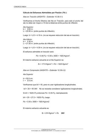 CONSORCIO HABICH 91
Cálculo de Esfuerzos Admisibles por Flexión ( Fb ):
Alas en Tracción (AASHTO – Estándar 10.39.4.1)
Verificamos el Ancho Efectivo del Ala en Tracción, para esto el ancho del
ala no debe ser mayor a 1/5 de la distancia entre puntos de inflexión.
Ala Superior:
b = 0.65 m.
L = 20.95 m. (entre puntos de inflexión).
Luego: b < L/5 = 4.19 m. (no se requiere reducción del ala en tracción).
Ala Inferior:
b = 2.30 m.
L = 21.50 m. (entre puntos de inflexión).
Luego: b < L/5 = 4.30 m. (no se requiere reducción del ala en tracción).
El esfuerzo admisible en tracción será:
Fb = 0.55 Fy = 0.55 x 3500 = 1925 Kg/cm2
.
El máximo esfuerzo actuante en el Ala Superior es:
fb = 1713 Kg/cm2
< Fb = 1925 Kg/cm2
Alas en Compresión (AASHTO – Estándar 10.39.4.2)
Ala Superior
b = 50.0 cm.
t = 2.5 cm.
Verificamos que b/t < 45, para no usar rigidizadores longitudinales.
b/t = 20 < 45 OK! No se necesita considerar rigidizadores longitudinales.
Si b/t < 1625/√Fy entonces Fb = 0.55 Fy, reemplazando:
b/t = 20 < 27.5 = 1625/√Fy, luego:
Fb = 0.55 x 3500 = 1925 Kg/cm2
El máximo esfuerzo actuante es:
fb = 974 Kg/cm2
< Fb OK!
ELABORACION DEL ESTUDIO
“INTERCAMBIO VIAL PANAMERICANA NORTE – Av. EDUARDO DE HABICH”
 