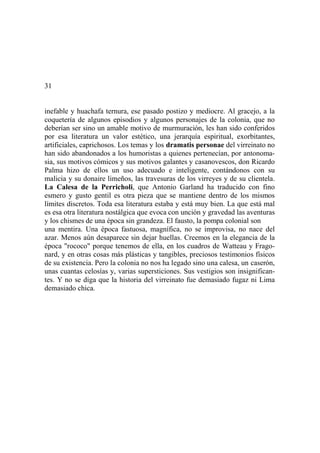 31
inefable y huachafa ternura, ese pasado postizo y mediocre. Al gracejo, a la
coquetería de algunos episodios y algunos personajes de la colonia, que no
deberían ser sino un amable motivo de murmuración, les han sido conferidos
por esa literatura un valor estético, una jerarquía espiritual, exorbitantes,
artificiales, caprichosos. Los temas y los dramatis personae del virreinato no
han sido abandonados a los humoristas a quienes pertenecían, por antonoma-
sia, sus motivos cómicos y sus motivos galantes y casanovescos, don Ricardo
Palma hizo de ellos un uso adecuado e inteligente, contándonos con su
malicia y su donaire limeños, las travesuras de los virreyes y de su clientela.
La Calesa de la Perricholi, que Antonio Garland ha traducido con fino
esmero y gusto gentil es otra pieza que se mantiene dentro de los mismos
límites discretos. Toda esa literatura estaba y está muy bien. La que está mal
es esa otra literatura nostálgica que evoca con unción y gravedad las aventuras
y los chismes de una época sin grandeza. El fausto, la pompa colonial son
una mentira. Una época fastuosa, magnífica, no se improvisa, no nace del
azar. Menos aún desaparece sin dejar huellas. Creemos en la elegancia de la
época "rococo" porque tenemos de ella, en los cuadros de Watteau y Frago-
nard, y en otras cosas más plásticas y tangibles, preciosos testimonios físicos
de su existencia. Pero la colonia no nos ha legado sino una calesa, un caserón,
unas cuantas celosías y, varias supersticiones. Sus vestigios son insignifican-
tes. Y no se diga que la historia del virreinato fue demasiado fugaz ni Lima
demasiado chica.
 