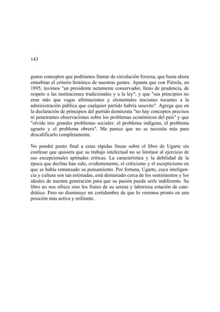 143
gunos conceptos que podríamos llamar de circulación forzosa, que hasta ahora
enturbian el criterio histórico de nuestras gentes. Apunta que con Piérola, en
1895, tuvimos "un presidente netamente conservador, lleno de prudencia, de
respeto a las instituciones tradicionales y a la ley"; y que "sus principios no
eran más que vagas afirmaciones y elementales nociones tocantes a la
administración pública que cualquier partido habría suscrito". Agrega que en
la declaración de principios del partido demócrata "no hay conceptos precisos
ni penetrantes observaciones sobre los problemas económicos del país" y que
"olvida tres grandes problemas sociales: el problema indígena, el problema
agrario y el problema obrero". Me parece que no se necesita más para
descalificarlo completamente.
No pondré punto final a estas rápidas líneas sobre el libro de Ugarte sin
confesar que quisiera que su trabajo intelectual no se limitase al ejercicio de
sus excepcionales aptitudes críticas. La característica y la debilidad de la
época que declina han sido, evidentemente, el criticismo y el escepticismo en
que se había remansado su pensamiento. Por fortuna, Ugarte, cuya inteligen-
cia y cultura son tan estimadas, está demasiado cerca de los sentimientos y los
ideales de nuestra generación para que su pasión pueda serle indiferente. Su
libro no nos ofrece sino los frutos de su serena y laboriosa estación de cate-
drático. Pero no disminuye mi certidumbre de que lo veremos pronto en una
posición más activa y militante.
 