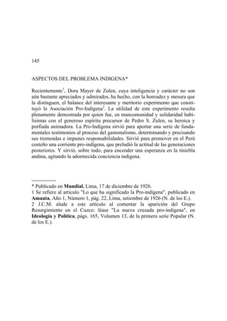 145
ASPECTOS DEL PROBLEMA INDIGENA*
Recientemente1
, Dora Mayer de Zulen, cuya inteligencia y carácter no son
aún bastante apreciados y admirados, ha hecho, con la honradez y mesura que
la distinguen, el balance del interesante y meritorio experimento que consti-
tuyó la Asociación Pro-Indígena2
. La utilidad de este experimento resulta
plenamente demostrada por quien fue, en mancomunidad y solidaridad habi-
lísimas con el generoso espíritu precursor de Pedro S. Zulen, su heroica y
porfiada animadora. La Pro-Indígena sirvió para aportar una serie de funda-
mentales testimonios al proceso del gamonalismo, determinando y precisando
sus tremendas e impunes responsabilidades. Sirvió para promover en el Perú
costeño una corriente pro-indígena, que preludió la actitud de las generaciones
posteriores. Y sirvió, sobre todo, para encender una esperanza en la tiniebla
andina, agitando la adormecida conciencia indígena.
--------------
* Publicado en Mundial, Lima, 17 de diciembre de 1926.
1 Se refiere al articulo "Lo que ha significado la Pro-indígena", publicado en
Amauta, Año 1, Número 1, pág. 22, Lima, setiembre de 1926 (N. de los E.).
2 J.C.M. alude a este artículo al comentar la aparición del Grupo
Resurgimiento en el Cuzco: léase "La nueva cruzada pro-indígena", en
Ideología y Política, págs. 165, Volumen 13, de la primera serie Popular (N.
de los E.).
 