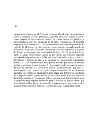 150
cientes para instaurar en el Perú una economía liberal, esto es capitalista, y
cómo, a despecho de esos principios, subsisten hasta hoy formas e institu-
ciones propias de una economía feudal. Es posible actuar una política de
nacionalización, aún sin incorporar en la carta constitucional el principio
respectivo en su forma neta, si ese estatuto no es revisado integralmente. El
ejemplo de México es, a este respecto, el que con más provecho puede ser
consultado. El artículo 27º de la Constitución Mexicana define así la doctrina
del Estado en lo tocante a la propiedad de la tierra: "1.- La propiedad de las
tierras y aguas comprendidas dentro de los límites del territorio nacional,
corresponde originariamente a la Nación, la cual ha tenido y tiene el derecho
de trasmitir el dominio de ellos a los particulares, constituyendo la propiedad
privada. 2.- Las expropiaciones sólo podrán hacerse por causa de utilidad
pública y mediante indemnización. 3.- La Nación tendrá en todo tiempo el
derecho de imponer a la propiedad privada las modalidades que dicte el
interés público, así como el de regular el aprovechamiento de los elementos
naturales susceptibles de apropiación, para hacer una distribución equitativa
de la riqueza pública y para cuidar de su conservación. Con ese objeto se
dictará las medidas necesarias para el fraccionamiento de los latifundios; para
el desarrollo de la pequeña propiedad; para la creación de nuevos centros que
sean indispensables para el fomento de la agricultura y para evitar la des-
trucción de los elementos naturales y de los daños que la propiedad pueda
 