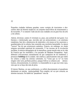 32
Pequeñas ciudades italianas guardan, como vestigio de trescientos o dos-
cientos años de historia medieval, un conjunto maravilloso de monumentos y
de recuerdos. Y es natural. Cada una de esas ciudades era un gran foco de arte
y de cultura.
Adorar, divinizar, cantar el virreinato es, pues, una actitud de mal gusto. Los
literatos e intelectuales que, movidos por un aristocratismo y un estetismo
ramplones, han ido a abastecerse de materiales y de musas en los caserones y
guardarropías de la colonia, han cometido una cursilería lamentable. La época
"rococo" fue de una aristocracia auténtica. Francia, sin embargo, no siente
ninguna necesidad espiritual de restaurarla. Y las escenas de la revolución
jacobina, la música demagógica de la marsellesa, pesan mucho más en la vida
de Francia que los melindres y los pecados de Madame Pompadour. Aquí,
debemos convencernos sensatamente de que cualquiera de los modernos y
prosaicos buildings de la ciudad, vale estética y prácticamente más que todos
los solares y todas las celosías coloniales. La "Lima que se va" no tiene
ningún valor serio, perfume poético, aunque Gálvez se esfuerce por demos-
trarnos, elocuentemente, lo contrario. Lo lamentable no es que esa Lima vaya,
sino que no se haya ido más de prisa.
El doctor Mackay, en una conferencia, se refirió discretamente al pasadismo
dominante en nuestra intelectualidad. Pero empleó, tal vez por cortesía, un
término inexacto. No habló de "pasadismo" sino de
 