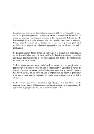 153
tradiciones de socialismo del indígena, presenta el tipo en formación o tran-
sición del pequeño agricultor. Mientras subsista el problema de la insuficien-
cia de las aguas de regadío, nada aconseja el fraccionamiento de los fundos de
la costa dedicados a cultivos industriales con sujeción a una técnica moderna.
Una política de división de los fundos en beneficio de la pequeña propiedad
no debe ya, en ningún caso, obedecer a propósitos que no miren a una mejor
producción.
6.- La confiscación de las tierras no cultivadas y la irrigación o bonificación
de las tierras baldías, pondrían a disposición del Estado extensiones que serían
destinadas preferentemente a su colonización por medio de cooperativas
técnicamente capacitadas.
7.- Los fundos que no son explotados directamente por sus propietarios, -
pertenecientes a grandes rentistas rurales improductivos-, pasarían a manos de
sus arrendatarios, dentro de las limitaciones de usufructo y extensión territo-
rial por el Estado, en los casos en que la explotación del suelo se practicase
conforme a una técnica industrial moderna, con instalaciones y capitales
eficientes.
8.- El Estado organizaría la enseñanza agrícola, y su máxima difusión en la
masa rural, por medio de las escuelas rurales primarias y escuelas prácticas de
agricultura o granjas escuelas, etc. A la instrucción de los
 
