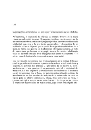 156
higiene pública en la labor de los gobiernos y el pensamiento de los estadistas.
Políticamente, el socialismo ha incluido de manera decisiva en la nueva
valoración del capital humano. El progreso científico, en este campo, no ha
hecho sino corroborar y ratificar el progreso político, demostrando la estrecha
solidaridad que, pese a la gravitación conservadora y democrática de las
academias, existe a tal punto que se puede decir que el descubrimiento de la
masa, no habría sido posible sin la afirmación ideológica socialista. A partir
del momento en que la masa, por su propio impulso, ha entrado en la historia,
todas las actitudes clásicas de la inteligencia han caído en descrédito. Y el
primer valor de la ciencia ha comenzado a ser su valor social.
Este movimiento encuentra su más precisa expresión en la política de los dos
estados que más antitéticamente representan la realidad actual: sovietismo y
fascismo. El esfuerzo más enérgico y significativo de los Soviets es, incon-
testablemente, el que persigue el mejoramiento material e intelectual del
trabajador. Las más originales y revolucionarias instituciones de la asistencia
social, corresponden hoy a Rusia, por razones sustancialmente políticas. La
transformación de los palacios de invierno de la aristocracia en casas de
reposo para los obreros surmenados, ofrece, desde este punto de vista, el
ejemplo más típico, aunque no sea, naturalmente el hecho que mejor expresa
la orientación médico-social del nuevo Estado, cuya acción está dirigida, ante
 