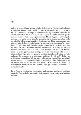 157
todo, a la protección de la maternidad y de la infancia. El niño, según el gran
economista francés Charles Guide, es el máximo usufructuario de la revo-
lución. El fascismo, por su parte, no obstante su espontánea inclinación a un
sentido romántico de la política, se ve obligado a admitir también que la
mayor riqueza de Italia, es su capital humano. Mussolini, guiado por su agudo
realismo, supera tal vez a todos los estadistas de la Europa capitalista en la
apreciación del factor demográfico. Su discurso del 26 de mayo anuncia una
total revisión de la política italiana en lo que concierne a demografía y nata-
lidad. Prevalecía en Italia hasta hace poco el concepto de que Italia tenía una
natalidad excesiva. Mussolini sostiene lo contrario. A la idea de que los
italianos son muchos opone la idea de que, más bien, son pocos. "Hablemos
claro, -ha dicho propugnando un impuesto a los matrimonios infecundos y
otras medidas- ¿qué cosa son cuarenta millones de italianos frente a noventa
millones de germanos y a doscientos millones de eslavos?" Todas las
ambiciones imperialistas del fascismo reclaman una estimación especial del
capital humano y de sus posibilidades de crecimiento. El soñado imperio no
es posible sin una ancha base demográfica. Y el número no basta. La
superioridad biológica de una nación tiene que medirse cuantitativa y
cualitativamente.
En el Perú, se constata una comprensión cada vez más amplia del problema
sanitario. Venciendo las resistencias defensivas del conservantismo y la rutina
de nues-
 