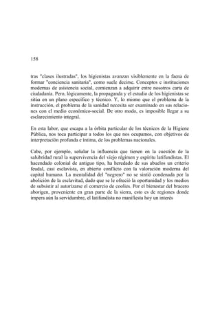 158
tras "clases ilustradas", los higienistas avanzan visiblemente en la faena de
formar "conciencia sanitaria", como suele decirse. Conceptos e instituciones
modernas de asistencia social, comienzan a adquirir entre nosotros carta de
ciudadanía. Pero, lógicamente, la propaganda y el estudio de los higienistas se
sitúa en un plano específico y técnico. Y, lo mismo que el problema de la
instrucción, el problema de la sanidad necesita ser examinado en sus relacio-
nes con el medio económico-social. De otro modo, es imposible llegar a su
esclarecimiento integral.
En esta labor, que escapa a la órbita particular de los técnicos de la Higiene
Pública, nos toca participar a todos los que nos ocupamos, con objetivos de
interpretación profunda e íntima, de los problemas nacionales.
Cabe, por ejemplo, señalar la influencia que tienen en la cuestión de la
salubridad rural la supervivencia del viejo régimen y espíritu latifundistas. El
hacendado colonial de antiguo tipo, ha heredado de sus abuelos un criterio
feudal, casi esclavista, en abierto conflicto con la valoración moderna del
capital humano. La mentalidad del "negrero" no se sintió condenada por la
abolición de la esclavitud, dado que se le ofreció la oportunidad y los medios
de subsistir al autorizarse el comercio de coolies. Por el bienestar del bracero
aborigen, proveniente en gran parte de la sierra, esto es de regiones donde
impera aún la servidumbre, el latifundista no manifiesta hoy un interés
 