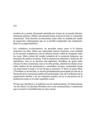 162
creadora de su patria, demasiado oprimida por el peso de un pasado abruma-
doramente glorioso. Habría sido absurdo tomar al pie de la letra su vehemente
extremismo. Toda doctrina revolucionaria actúa sobre la realidad por medio
de negaciones intransigentes que no es posible comprender sino interpretán-
dolas en su papel dialéctico.
Los verdaderos revolucionarios, no proceden nunca como si la historia
empezará con ellos. Saben que representan fuerzas históricas, cuya realidad
no les permite complacerse con la ultraísta ilusión verbal de inaugurar todas
las cosas. Marx extrajo del estudio completo de la economía burguesa, sus
principios de política socialista. Toda la experiencia industrial y financiera del
capitalismo, está en su doctrina anti-capitalista. Proudhon, de quien todos
conocen la frase iconoclasta, mas no la obra prolija, cimentó sus ideales en un
arduo análisis de las instituciones y costumbres sociales, examinando desde
sus raíces hasta el suelo y el aire de que se nutrieron. Y Sorel, en quien Marx
y Proudhon se reconcilian, se mostró profundamente preocupado no sólo de la
formación de la conciencia jurídica del proletariado, sino de la influencia de la
organización familiar y de sus estímulos morales, así en el mecanismo de la
producción como en el entero equilibrio social.
No hay que identificar a la tradición con los tradicionalistas. El tradicionismo
-no me refiero a la doctrina filosófica sino a una actitud política o sentimental
que se resuelve invariablemente en mero conser-
 