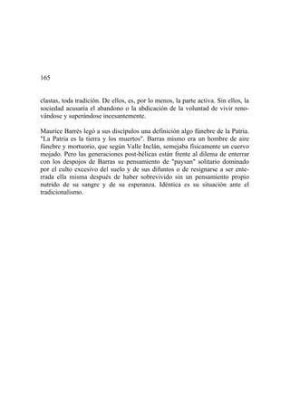 165
clastas, toda tradición. De ellos, es, por lo menos, la parte activa. Sin ellos, la
sociedad acusaría el abandono o la abdicación de la voluntad de vivir reno-
vándose y superándose incesantemente.
Maurice Barrés legó a sus discípulos una definición algo fúnebre de la Patria.
"La Patria es la tierra y los muertos". Barras mismo era un hombre de aire
fúnebre y mortuorio, que según Valle Inclán, semejaba físicamente un cuervo
mojado. Pero las generaciones post-bélicas están frente al dilema de enterrar
con los despojos de Barras su pensamiento de "paysan" solitario dominado
por el culto excesivo del suelo y de sus difuntos o de resignarse a ser ente-
rrada ella misma después de haber sobrevivido sin un pensamiento propio
nutrido de su sangre y de su esperanza. Idéntica es su situación ante el
tradicionalismo.
 