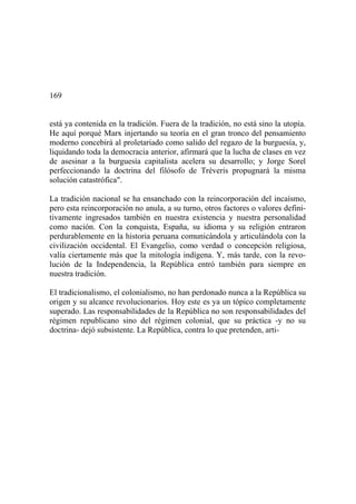 169
está ya contenida en la tradición. Fuera de la tradición, no está sino la utopía.
He aquí porqué Marx injertando su teoría en el gran tronco del pensamiento
moderno concebirá al proletariado como salido del regazo de la burguesía, y,
liquidando toda la democracia anterior, afirmará que la lucha de clases en vez
de asesinar a la burguesía capitalista acelera su desarrollo; y Jorge Sorel
perfeccionando la doctrina del filósofo de Tréveris propugnará la misma
solución catastrófica".
La tradición nacional se ha ensanchado con la reincorporación del incaísmo,
pero esta reincorporación no anula, a su turno, otros factores o valores defini-
tivamente ingresados también en nuestra existencia y nuestra personalidad
como nación. Con la conquista, España, su idioma y su religión entraron
perdurablemente en la historia peruana comunicándola y articulándola con la
civilización occidental. El Evangelio, como verdad o concepción religiosa,
valía ciertamente más que la mitología indígena. Y, más tarde, con la revo-
lución de la Independencia, la República entró también para siempre en
nuestra tradición.
El tradicionalismo, el colonialismo, no han perdonado nunca a la República su
origen y su alcance revolucionarios. Hoy este es ya un tópico completamente
superado. Las responsabilidades de la República no son responsabilidades del
régimen republicano sino del régimen colonial, que su práctica -y no su
doctrina- dejó subsistente. La República, contra lo que pretenden, arti-
 