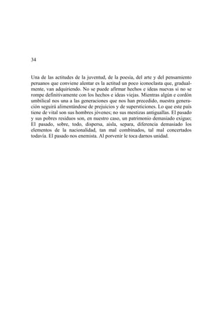 34
Una de las actitudes de la juventud, de la poesía, del arte y del pensamiento
peruanos que conviene alentar es la actitud un poco iconoclasta que, gradual-
mente, van adquiriendo. No se puede afirmar hechos e ideas nuevas si no se
rompe definitivamente con los hechos e ideas viejas. Mientras algún e cordón
umbilical nos una a las generaciones que nos han precedido, nuestra genera-
ción seguirá alimentándose de prejuicios y de supersticiones. Lo que este país
tiene de vital son sus hombres jóvenes; no sus mestizas antiguallas. El pasado
y sus pobres residuos son, en nuestro caso, un patrimonio demasiado exiguo;
El pasado, sobre, todo, dispersa, aisla, separa, diferencia demasiado los
elementos de la nacionalidad, tan mal combinados, tal mal concertados
todavía. El pasado nos enemista. Al porvenir le toca darnos unidad.
 