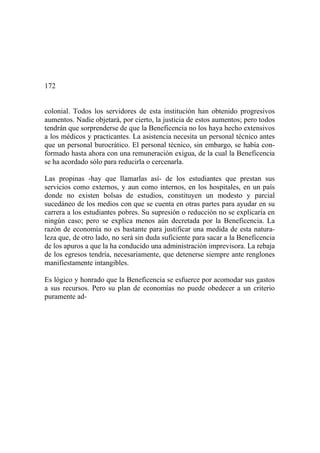 172
colonial. Todos los servidores de esta institución han obtenido progresivos
aumentos. Nadie objetará, por cierto, la justicia de estos aumentos; pero todos
tendrán que sorprenderse de que la Beneficencia no los haya hecho extensivos
a los médicos y practicantes. La asistencia necesita un personal técnico antes
que un personal burocrático. El personal técnico, sin embargo, se había con-
formado hasta ahora con una remuneración exigua, de la cual la Beneficencia
se ha acordado sólo para reducirla o cercenarla.
Las propinas -hay que llamarlas así- de los estudiantes que prestan sus
servicios como externos, y aun como internos, en los hospitales, en un país
donde no existen bolsas de estudios, constituyen un modesto y parcial
sucedáneo de los medios con que se cuenta en otras partes para ayudar en su
carrera a los estudiantes pobres. Su supresión o reducción no se explicaría en
ningún caso; pero se explica menos aún decretada por la Beneficencia. La
razón de economía no es bastante para justificar una medida de esta natura-
leza que, de otro lado, no será sin duda suficiente para sacar a la Beneficencia
de los apuros a que la ha conducido una administración imprevisora. La rebaja
de los egresos tendría, necesariamente, que detenerse siempre ante renglones
manifiestamente intangibles.
Es lógico y honrado que la Beneficencia se esfuerce por acomodar sus gastos
a sus recursos. Pero su plan de economías no puede obedecer a un criterio
puramente ad-
 