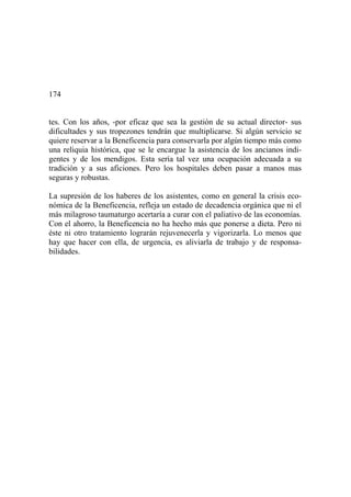 174
tes. Con los años, -por eficaz que sea la gestión de su actual director- sus
dificultades y sus tropezones tendrán que multiplicarse. Si algún servicio se
quiere reservar a la Beneficencia para conservarla por algún tiempo más como
una reliquia histórica, que se le encargue la asistencia de los ancianos indi-
gentes y de los mendigos. Esta sería tal vez una ocupación adecuada a su
tradición y a sus aficiones. Pero los hospitales deben pasar a manos mas
seguras y robustas.
La supresión de los haberes de los asistentes, como en general la crisis eco-
nómica de la Beneficencia, refleja un estado de decadencia orgánica que ni el
más milagroso taumaturgo acertaría a curar con el paliativo de las economías.
Con el ahorro, la Beneficencia no ha hecho más que ponerse a dieta. Pero ni
éste ni otro tratamiento lograrán rejuvenecerla y vigorizarla. Lo menos que
hay que hacer con ella, de urgencia, es aliviarla de trabajo y de responsa-
bilidades.
 