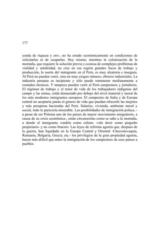 177
yenda de riqueza y oro-, no ha estado económicamente en condiciones de
solicitarlas ni de ocuparlas. Hoy mismo, mientras la colonización de la
montaña, que requiere la solución previa y costosa de complejos problemas de
vialidad y salubridad, no cree en esa región grandes focos de trabajo y
producción, la suerte del inmigrante en el Perú, es muy aleatoria e insegura.
Al Perú no pueden venir, sino en muy exiguo número, obreros industriales. La
industria peruana es incipiente y sólo puede remunerar medianamente a
contados técnicos. Y tampoco pueden venir al Perú campesinos y jornaleros.
El régimen de trabajo y el tenor de vida de los trabajadores indígenas del
campo y las minas, están demasiado por debajo del nivel material y moral de
los más modestos inmigrantes europeos. El campesino de Italia y de Europa
central no aceptaría jamás el género de vida que puedan ofrecerle las mejores
y más prosperas haciendas del Perú. Salarios, vivienda, ambiente moral y
social, todo le parecería miserable. Las posibilidades de inmigración polaca, -
a pesar de ser Polonia uno de los países de mayor movimiento emigratorio, a
causa de su crisis económica-, están circunscritas como se sabe a la montaña,
a donde el inmigrante vendría como colono -vale decir como pequeño
propietario- y no como bracero. Las leyes de reforma agraria que, después de
la guerra, han liquidado en la Europa Central y Oriental -Checoslovaquia,
Rumania, Bulgaria, Grecia, etc.- los privilegios de la gran propiedad agraria,
hacen más difícil que antes la inmigración de los campesinos de esos países a
pueblos
 