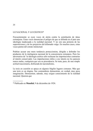 35
LO NACIONAL Y LO EXOTICO*
Frecuentemente se oyen voces de alerta contra la asimilación de ideas
extranjeras. Estas voces denuncian el peligro de que se difunda en el país una
ideología inadecuada a la realidad nacional. Y no son una protesta de las
supersticiones y de los prejuicios del difamado vulgo. En muchos casos, estas
voces parten del estrato intelectual.
Podrían acusar una mera tendencia proteccionista, dirigida a defender los
productos de la inteligencia nacional de la concurrencia extranjera. Pero los
adversarios de` la ideología exótica sólo rechazan las importaciones contrarias
al interés conservador. Las importaciones útiles a ese interés no les parecen
nunca malas, cualquiera que sea su procedencia. Se trata, pues, de una simple
actitud reaccionaria, disfrazada de nacionalismo,
La tesis en cuestión se apoya en algunos frágiles lugares comunes. Más que
una tesis es un dogma. Sus sostenedores demuestran, en verdad, muy poca
imaginación. Demuestran, además, muy exiguo conocimiento de la realidad
nacional. Quieren que
--------------
* Publicado en Mundial, 9 de diciembre do 1924.
 
