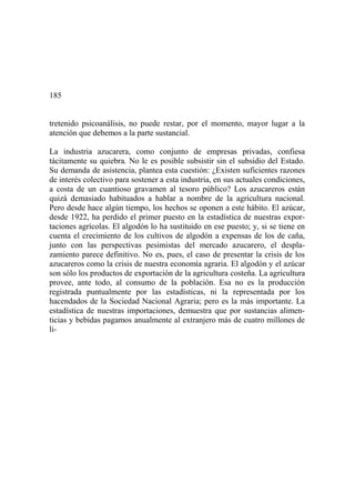 185
tretenido psicoanálisis, no puede restar, por el momento, mayor lugar a la
atención que debemos a la parte sustancial.
La industria azucarera, como conjunto de empresas privadas, confiesa
tácitamente su quiebra. No le es posible subsistir sin el subsidio del Estado.
Su demanda de asistencia, plantea esta cuestión: ¿Existen suficientes razones
de interés colectivo para sostener a esta industria, en sus actuales condiciones,
a costa de un cuantioso gravamen al tesoro público? Los azucareros están
quizá demasiado habituados a hablar a nombre de la agricultura nacional.
Pero desde hace algún tiempo, los hechos se oponen a este hábito. El azúcar,
desde 1922, ha perdido el primer puesto en la estadística de nuestras expor-
taciones agrícolas. El algodón lo ha sustituido en ese puesto; y, si se tiene en
cuenta el crecimiento de los cultivos de algodón a expensas de los de caña,
junto con las perspectivas pesimistas del mercado azucarero, el despla-
zamiento parece definitivo. No es, pues, el caso de presentar la crisis de los
azucareros como la crisis de nuestra economía agraria. El algodón y el azúcar
son sólo los productos de exportación de la agricultura costeña. La agricultura
provee, ante todo, al consumo de la población. Esa no es la producción
registrada puntualmente por las estadísticas, ni la representada por los
hacendados de la Sociedad Nacional Agraria; pero es la más importante. La
estadística de nuestras importaciones, demuestra que por sustancias alimen-
ticias y bebidas pagamos anualmente al extranjero más de cuatro millones de
li-
 