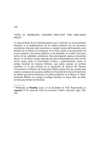 189
"ANTE EL PROBLEMA AGRARIO PERUANO" POR ABELARDO
SOLIS*
La más profunda de las transformaciones que se advierte en el pensamiento
nacional, es el desplazamiento de los tópicos políticos por las cuestiones
económicas. Razonar sobre economía es siempre razonar políticamente, pero
pasando de lo formal a lo sustancial. En el Perú, donde se ha discurrido con
exceso respecto a las formas políticas, se ha meditado, en cambio, bien poco
acerca de las realidades económicas. Esta preocupación aparece únicamente
ahora y es sin duda el mejor signo de una nueva mentalidad (así como el más
severo cargo contra la Universidad civilista, y particularmente contra su
extinta Facultad de Ciencias Políticas -que jamás produjo un político
científico- es el que formula en la exposición de motivos del Estatuto
Universitario el Ministro de Instrucción Pública doctor Oliveira cuando deja
expresa constancia de que para establecer la Facultad de Ciencias Económicas
ha habido que buscar profesores sin grado académico en la Banca, la Admi-
nistración Pública, etc., porque la antigua facultad, en largos años, no había
servido para formar economistas).
--------------
* Publicado en Mundial, Lima, 21 de diciembre de 1928. Reproducido en
Amauta, Nº 20, enero de 1929, en la sección "Libros y Revista", págs. 100-
102.
 