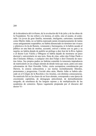209
de la decadencia del civilismo, de la revolución del 4 de julio y de las obras de
la Foundation. No me refiero a la técnica, al estilo, sino al asunto, al conte-
nido. Un joven de gran familia, mesurado, inteligente, cartesiano, razonable
como Martín Adán, no se habría expresado jamás irrespetuosamente de tantas
cosas antiguamente respetables; no habría denunciado en términos tan vivaces
y plásticos a la tía de Ramón, veraneante y barranquina, ni la habría sacado al
público en una bata de motitas, acezante, estival e íntima con su gato y su
negrita; no habría dejado de pedirle un prólogo a don José de la Riva Agüero
o al doctor Luis Varela y Orbegoso ni habría dejado de mostrarse un poco
doctoral y universitario en una tesis, llena de citas, sobre don Felipe Pardo o
don Clemente Althaus, o cualquier otro don Felipe o don Clemente de nues-
tras letras. Sus propios padres no habrían cometido la temeraria imprudencia
de matricularlo en un colegio alemán de donde tenía que sacar, junto con unas
calcomanías de Herr Oswaldo Teller, cierta escrupulosa consideración por
Darwin, la ciencia ochocentista y sus teorías recónditamente liberales,
protestantes y progresistas. Crecido años atrás, Martín Adán se habría edu-
cado en el Colegio de la Recoleta o los Jesuitas, con distintas consecuencias.
Su matrícula fiel en las clases de un liceo alemán, corresponde a una época de
crecimiento capitalista, de demagogia anticolonial, de derrumbamiento
neogodo, de enseñanza de las lenguas sajonas y de multiplicación de las
academias de comercio. Época vagamente preparada por el discurso del
doctor Vi-
 