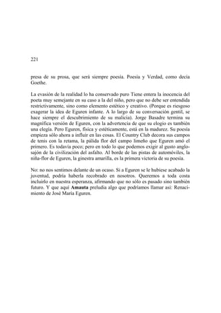 221
presa de su prosa, que será siempre poesía. Poesía y Verdad, como decía
Goethe.
La evasión de la realidad lo ha conservado puro Tiene entera la inocencia del
poeta muy semejante en su caso a la del niño, pero que no debe ser entendida
restrictivamente, sino como elemento estético y creativo. (Porque es riesgoso
exagerar la idea de Eguren infante. A lo largo de su conversación gentil, se
hace siempre el descubrimiento de su malicia). Jorge Basadre termina su
magnífica versión de Eguren, con la advertencia de que su elogio es también
una elegía. Pero Eguren, física y estéticamente, está en la madurez. Su poesía
empieza sólo ahora a influir en las cosas. El Country Club decora sus campos
de tenis con la retama, la pálida flor del campo limeño que Eguren amó el
primero. Es todavía poco; pero en todo lo que podemos exigir al gusto anglo-
sajón de la civilización del asfalto. Al borde de las pistas de automóviles, la
niña-flor de Eguren, la ginestra amarilla, es la primera victoria de su poesía.
No: no nos sentimos delante de un ocaso. Si a Eguren se le hubiese acabado la
juventud, podría haberla recobrado en nosotros. Queremos a toda costa
incluirlo en nuestra esperanza, afirmando que no sólo es pasado sino también
futuro. Y que aquí Amauta preludia algo que podríamos llamar así: Renaci-
miento de José María Eguren.
 