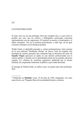 225
CUENTOS PERUANOS*
Se trata, otra vez, de una antología. Pero por compilar aún y a cuyo éxito es
posible, por esto, que los críticos y bibliógrafos autorizados concurran
oportunamente con sus sugestiones. El material es nuestro; el antologista y el
editor extranjero. Tal vez la primera presentación, a todo lujo, en un gran
escenario extranjero, de la literatura peruana.
Waldo Frank, el admirable pensador y, artista norteamericano, tiene encargo
de la casa editorial "Doubleday Dorian" de Nueva York de compilar una
antología de cuentos peruanos que, traducida bajo la dirección del autor de
España Virgen aparecerá en inglés en una edición confeccionada con el
esmero gráfico y lanzada con la oportunidad certera de las grandes ediciones
yanquis. Un volumen de cuentistas argentinos, publicado por la misma
editorial, ha conquistado totalmente al público a que estaba destinada.
El encargo de Waldo Frank, en ambos casos, no puede estar más justificado.
Wal-
--------------
* Publicado en Mundial. Lima, 19 de julio de 1929, integrando, con otras
notas breves, un "Pequeño filme de la actualidad literaria y artística.
 