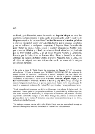226
do Frank, gran hispanista, corno lo acredita su España Virgen, es entre los
escritores norteamericanos el más atento al movimiento vital y creativo de
Hispano-América. Su reciente libro The Re-Discovery of America, próximo
a aparecer en español -como Our America, la obra que la antecede y preludia
y que un cultísimo e inteligente compañero, J. Eugenio Garro, ha traducido
para "Babel" de Buenos Aires-, señala el interés y el aprecio de Waldo Frank
por el arte de México, y el Perú. Actualmente Frank visita México, invitado
por su Universidad Central, y en el otoño próximo visitará la Argentina,
llamado por la Universidad de Buenos Aires. Tiene la intención de visitar
entonces, de regreso a Estados Unidos, el Cuzco, Arequipa, Puno y Lima, con
el objeto de adquirir un conocimiento directo de los restos de la antigua
civilización peruana1
.
--------------
1 La visita a Lima de Waldo Frank fue comentada en Amauta (Nº 27, noviembre-
diciembre de 1929) con la siguiente nota: "WALDO FRANK EN LIMA. La invitación de
cuatro decenas de escritores, catedráticos y artistas, agrupados con este objeto sin
compromiso de institución ni tendencia, ha traído a Lima en la primera quincena de
diciembre a Waldo Frank El ilustre autor de Nuestra América y España Virgen, de El
Redescubrimiento de América y Salmos de Rahab y City Block era ya un amigo de
nuestra vanguardia intelectual, a la que su presencia en Buenos Aires no podía dejar de
sugerir la idea de esta invitación. Su visita al Perú ha refrendado y acrecentado estos lazos.
"Frank, como lo saben cuantos han leído un libro suyo, tiene el don de la juventud y la
esperanza. En una época en que gana la atención de la gente la fácil y brillante especula-
ción de los maestros del desencanto y el escepticismo Waldo Frank, por profunda vocación
de pensador y artista ha escogido la tarea difícil de exigir de América, la satisfacción de la
promesa de un nuevo mundo. Y comunica a sus ideas, en sus conferencias y en sus libros,
su fuerte cordialidad humana.
"No podemos expresar nuestro juicio sobre Waldo Frank. -que aún no nos ha dicho todo su
mensaje- al margen de la noticia sumaria de su visita a Lima y de sus cuatro
 