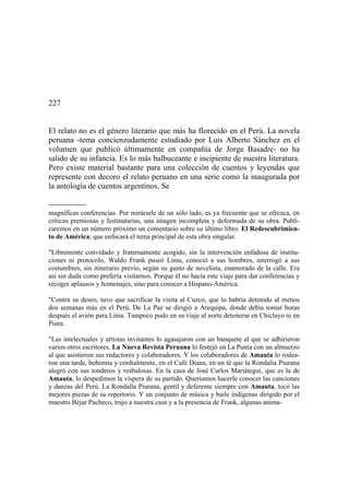 227
El relato no es el género literario que más ha florecido en el Perú. La novela
peruana -tema concienzudamente estudiado por Luis Alberto Sánchez en el
volumen que publicó últimamente en compañía de Jorge Basadre- no ha
salido de su infancia. Es lo más balbuceante e incipiente de nuestra literatura.
Pero existe material bastante para una colección de cuentos y leyendas que
represente con decoro el relato peruano en una serie como la inaugurada por
la antología de cuentos argentinos. Se
--------------
magníficas conferencias. Por mirársele de un sólo lado, es ya frecuente que se ofrezca, en
críticas premiosas y festinatarias, una imagen incompleta y deformada de su obra. Publi-
caremos en un número próximo un comentario sobre su último libro. El Redescubrimien-
to de América; que enfocará el tema principal de esta obra singular.
"Libremente convidado y fraternamente acogido, sin la intervención enfadosa de institu-
ciones ni protocolo, Waldo Frank paseó Lima, conoció a sus hombres, interrogó a sus
costumbres, sin itinerario previo, según su gusto de novelista, enamorado de la calle. Era
así sin duda como prefería visitarnos. Porque él no hacía este viaje para dar conferencias y
recoger aplausos y homenajes, sino para conocer a Hispano-América.
"Contra su deseo, tuvo que sacrificar la visita al Cuzco, que lo habría detenido al menos
dos semanas más en el Perú. De La Paz se dirigió a Arequipa, donde debía tomar horas
después el avión para Lima. Tampoco pudo en su viaje al norte detenerse en Chiclayo ni en
Piura.
"Las intelectuales y artistas invitantes lo agasajaron con un banquete al que se adhirieron
varios otros escritores. La Nueva Revista Peruana lo festejó en La Punta con un almuerzo
al que asistieron sus redactores y colaboradores. Y los colaboradores de Amauta lo rodea-
ron una tarde, bohemia y cordialmente, en el Café Diana, en un té que la Rondalia Piurana
alegró con sus tonderos y resbalosas. En la casa de José Carlos Mariátegui, que es la de
Amauta, lo despedimos la víspera de su partido. Queríamos hacerle conocer las canciones
y danzas del Perú. La Rondalla Piurana, gentil y deferente siempre con Amauta, tocó las
mejores piezas de su repertorio. Y un conjunto de música y baile indígenas dirigido por el
maestro Béjar Pacheco, trajo a nuestra casa y a la presencia de Frank, algunas anima-
 