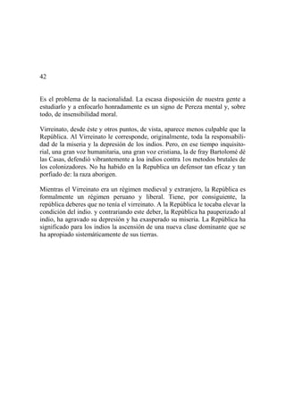 42
Es el problema de la nacionalidad. La escasa disposición de nuestra gente a
estudiarlo y a enfocarlo honradamente es un signo de Pereza mental y, sobre
todo, de insensibilidad moral.
Virreinato, desde éste y otros puntos, de vista, aparece menos culpable que la
República. Al Virreinato le corresponde, originalmente, toda la responsabili-
dad de la miseria y la depresión de los indios. Pero, en ese tiempo inquisito-
rial, una gran voz humanitaria, una gran voz cristiana, la de fray Bartolomé dé
las Casas, defendió vibrantemente a loa indios contra 1os metodos brutales de
los colonizadores. No ha habido en la Republica un defensor tan eficaz y tan
porfiado de: la raza aborigen.
Mientras el Virreinato era un régimen medieval y extranjero, la República es
formalmente un régimen peruano y liberal. Tiene, por consiguiente, la
república deberes que no tenía el virreinato. A la República le tocaba elevar la
condición del indio. y contrariando este deber, la República ha pauperizado al
indio, ha agravado su depresión y ha exasperado su miseria. La República ha
significado para los indios la ascensión de una nueva clase dominante que se
ha apropiado sistemáticamente de sus tierras.
 