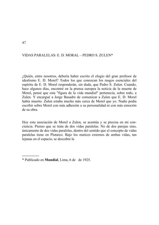 47
VIDAS PARALELAS: E. D. MORAL – PEDRO S. ZULEN*
¿Quién, entre nosotros, debería haber escrito el elogio del gran profesor de
idealismo E. D. Morel? Todos los que conozcan los rasgos esenciales del
espíritu de E. D. Morel responderán, sin duda, que Pedro S. Zulen. Cuando,
hace algunos días, encontré en la prensa europea la noticia de la muerte de
Morel, pensé que esta "figura de la vida mundial" pertenecía, sobre todo, a
Zulen. Y encargué a Jorge Basadre de comunicar a Zulen que E. D. Morel
había muerto. Zulen estaba mucho más cerca de Morel que yo. Nadie podía
escribir sobre Morel con más adhesión a su personalidad ni con más emoción
de su obra.
Hoy esta asociación de Morel a Zulen, se acentúa y se precisa en mi con-
ciencia. Pienso que se trata de dos vidas paralelas. No de dos parejas sino,
únicamente de dos vidas paralelas, dentro del sentido que el concepto de vidas
paralelas tiene en Plutarco. Bajo los matices externos de ambas vidas, tan
lejanas en el espacio, se descubre la
--------------
* Publicado en Mundial, Lima, 6 de de 1925.
 