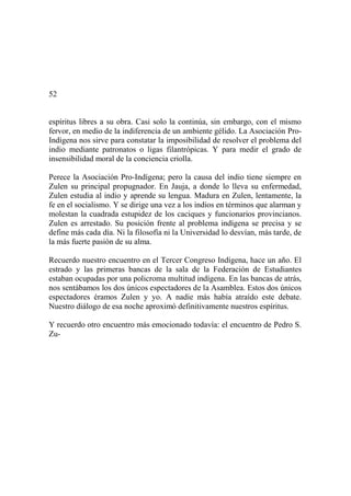 52
espíritus libres a su obra. Casi solo la continúa, sin embargo, con el mismo
fervor, en medio de la indiferencia de un ambiente gélido. La Asociación Pro-
Indígena nos sirve para constatar la imposibilidad de resolver el problema del
indio mediante patronatos o ligas filantrópicas. Y para medir el grado de
insensibilidad moral de la conciencia criolla.
Perece la Asociación Pro-Indígena; pero la causa del indio tiene siempre en
Zulen su principal propugnador. En Jauja, a donde lo lleva su enfermedad,
Zulen estudia al indio y aprende su lengua. Madura en Zulen, lentamente, la
fe en el socialismo. Y se dirige una vez a los indios en términos que alarman y
molestan la cuadrada estupidez de los caciques y funcionarios provincianos.
Zulen es arrestado. Su posición frente al problema indígena se precisa y se
define más cada día. Ni la filosofía ni la Universidad lo desvían, más tarde, de
la más fuerte pasión de su alma.
Recuerdo nuestro encuentro en el Tercer Congreso Indígena, hace un año. El
estrado y las primeras bancas de la sala de la Federación de Estudiantes
estaban ocupadas por una policroma multitud indígena. En las bancas de atrás,
nos sentábamos los dos únicos espectadores de la Asamblea. Estos dos únicos
espectadores éramos Zulen y yo. A nadie más había atraído este debate.
Nuestro diálogo de esa noche aproximó definitivamente nuestros espíritus.
Y recuerdo otro encuentro más emocionado todavía: el encuentro de Pedro S.
Zu-
 