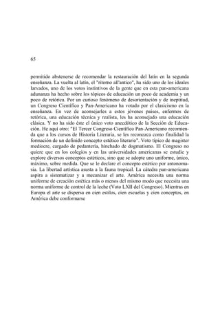 65
permitido abstenerse de recomendar la restauración del latín en la segunda
enseñanza. La vuelta al latín, el "ritorno all'antico", ha sido uno de los ideales
larvados, uno de los votos instintivos de la gente que en esta pan-americana
adunanza ha hecho sobre los tópicos de educación un poco de academia y un
poco de retórica. Por un curioso fenómeno de desorientación y de ineptitud,
un Congreso Científico y Pan-Americano ha votado por el clasicismo en la
enseñanza. En vez de aconsejarles a estos jóvenes países, enfermos de
retórica, una educación técnica y realista, les ha aconsejado una educación
clásica. Y no ha sido éste el único voto anecdótico de la Sección de Educa-
ción. He aquí otro: "El Tercer Congreso Científico Pan-Americano recomien-
da que a los cursos de Historia Literaria, se les reconozca como finalidad la
formación de un definido concepto estético literario". Voto típico de magister
mediocre, cargado de pedantería, hinchado de dogmatismo. El Congreso no
quiere que en los colegios y en las universidades americanas se estudie y
explore diversos conceptos estéticos, sino que se adopte uno uniforme, único,
máximo, sobre medida. Que se le declare el concepto estético por antonoma-
sia. La libertad artística asusta a la fauna tropical. La cátedra pan-americana
aspira a sistematizar y a mecanizar el arte. América necesita una norma
uniforme de creación estética más o menos del mismo modo que necesita una
norma uniforme de control de la leche (Voto LXII del Congreso). Mientras en
Europa el arte se dispersa en cien estilos, cien escuelas y cien conceptos, en
América debe conformarse
 