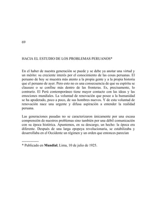 69
HACIA EL ESTUDIO DE LOS PROBLEMAS PERUANOS*
En el haber de nuestra generación se puede y se debe ya anotar una virtud y
un mérito: su creciente interés por el conocimiento de las cosas peruanas. El
peruano de hoy se muestra más atento a la propia gente y a la propia historia
que el peruano de ayer. Pero esto no es una consecuencia de que su espíritu se
clausure o se confine más dentro de las fronteras. Es, precisamente, lo
contrario. El Perú contemporáneo tiene mayor contacto con las ideas y las
emociones mundiales. La voluntad de renovación que posee a la humanidad
se ha apoderado, poco a poco, de sus hombres nuevos. Y de esta voluntad de
renovación nace una urgente y difusa aspiración a entender la realidad
peruana.
Las generaciones pasadas no se caracterizaron únicamente por una escasa
comprensión de nuestros problemas sino también por una débil comunicación
con su época histórica. Apuntemos, en su descargo, un hecho: la época era
diferente. Después de una larga epopeya revolucionaria, se estabilizaba y
desarrollaba en el Occidente un régimen y un orden que entonces parecían
--------------
* Publicado en Mundial, Lima, 10 de julio de 1925.
 