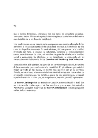 70
más o menos definitivos. El mundo, por otra parte, no se hallaba tan articu-
lado como ahora. El Perú no aparecía tan incorporado como hoy en la historia
o en la órbita de la civilización occidental.
Los intelectuales, en su mayor parte, componían una sumisa clientela de los
herederos o los descendientes de la feudalidad colonial. Los intereses de esta
casta les impedían descender de su desdeñoso y frívolo parnaso a la realidad
profunda del Perú. Y quienes se rebelaban, instintiva o conscientemente,
contra estos intereses de clase, no hundían tampoco la mirada en la realidad
social y económica. Su ideología -o su fraseología- se alimentaba de las
abstracciones de la literatura de los Derechos del Hombre y del Ciudadano.
El radicalismo, por ejemplo, se agotó en un verbalismo panfletario, no exento
de benemerencia, pero condenado a la esterilidad. El pierolismo, que arribó al
poder, apoyado en las masas, se mostró más gaseoso aún en su doctrina.
Piérola, de otro lado, hizo una administración civilista en sus cuatro años de
presidente constitucional. Su partido, a causa de este compromiso, se separó
espiritualmente de la clase que, en sus primeras jornadas, pareció representar.
Le Pérou Contemporain de Francisco García Calderón estudió el Perú con
un criterio más realista que el de las anteriores generaciones intelectuales.
Pero García Calderón esquivó en Le Pérou Contemporain toda investigación
audaz, todo examen atre-
 