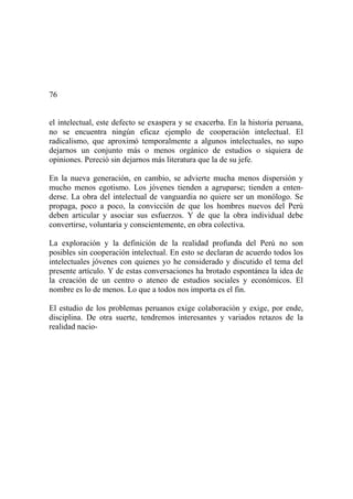 76
el intelectual, este defecto se exaspera y se exacerba. En la historia peruana,
no se encuentra ningún eficaz ejemplo de cooperación intelectual. El
radicalismo, que aproximó temporalmente a algunos intelectuales, no supo
dejarnos un conjunto más o menos orgánico de estudios o siquiera de
opiniones. Pereció sin dejarnos más literatura que la de su jefe.
En la nueva generación, en cambio, se advierte mucha menos dispersión y
mucho menos egotismo. Los jóvenes tienden a agruparse; tienden a enten-
derse. La obra del intelectual de vanguardia no quiere ser un monólogo. Se
propaga, poco a poco, la convicción de que los hombres nuevos del Perú
deben articular y asociar sus esfuerzos. Y de que la obra individual debe
convertirse, voluntaria y conscientemente, en obra colectiva.
La exploración y la definición de la realidad profunda del Perú no son
posibles sin cooperación intelectual. En esto se declaran de acuerdo todos los
intelectuales jóvenes con quienes yo he considerado y discutido el tema del
presente artículo. Y de estas conversaciones ha brotado espontánea la idea de
la creación de un centro o ateneo de estudios sociales y económicos. El
nombre es lo de menos. Lo que a todos nos importa es el fin.
El estudio de los problemas peruanos exige colaboración y exige, por ende,
disciplina. De otra suerte, tendremos interesantes y variados retazos de la
realidad nacio-
 