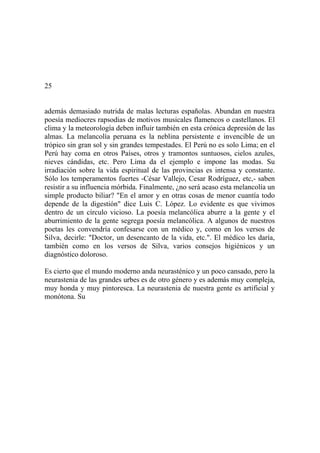 25
además demasiado nutrida de malas lecturas españolas. Abundan en nuestra
poesía mediocres rapsodias de motivos musicales flamencos o castellanos. El
clima y la meteorología deben influir también en esta crónica depresión de las
almas. La melancolía peruana es la neblina persistente e invencible de un
trópico sin gran sol y sin grandes tempestades. El Perú no es solo Lima; en el
Perú hay coma en otros Países, otros y tramontos suntuosos, cielos azules,
nieves cándidas, etc. Pero Lima da el ejemplo e impone las modas. Su
irradiación sobre la vida espiritual de las provincias es intensa y constante.
Sólo los temperamentos fuertes -César Vallejo, Cesar Rodríguez, etc,- saben
resistir a su influencia mórbida. Finalmente, ¿no será acaso esta melancolía un
simple producto biliar? "En el amor y en otras cosas de menor cuantía todo
depende de la digestión" dice Luis C. López. Lo evidente es que vivimos
dentro de un círculo vicioso. La poesía melancólica aburre a la gente y el
aburrimiento de la gente segrega poesía melancólica. A algunos de nuestros
poetas les convendría confesarse con un médico y, como en los versos de
Silva, decirle: "Doctor, un desencanto de la vida, etc.". El médico les daría,
también como en los versos de Silva, varios consejos higiénicos y un
diagnóstico doloroso.
Es cierto que el mundo moderno anda neurasténico y un poco cansado, pero la
neurastenia de las grandes urbes es de otro género y es además muy compleja,
muy honda y muy pintoresca. La neurastenia de nuestra gente es artificial y
monótona. Su
 