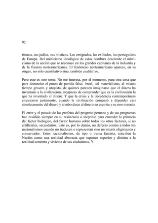 92
ritanos, sus judíos, sus místicos. Los emigrados, los exiliados, los perseguidos
de Europa. Del misticismo ideológico de estos hombres desciende el misti-
cismo de la acción que se reconoce en los grandes capitanes de la industria y
de la finanza norteamericanas. El fenómeno norteamericano aparece, en su
origen, no sólo cuantitativo sino, también cualitativo.
Pero este es otro tema. No me interesa, por el momento, para otra cosa que
para denunciar el punto de partida falso, irreal, del materialismo, al mismo
tiempo grosero y utopista, de quienes parecen imaginarse que el dinero ha
inventado a la civilización, incapaces de comprender que es la civilización la
que ha inventado al dinero. Y que la crisis y la decadencia contemporáneas
empezaron justamente, cuando la civilización comenzó a depender casi
absolutamente del dinero y a subordinar al dinero su espíritu y su movimiento.
El error y el pecado de los profetas del progreso peruano y de sus programas
han residido siempre en su resistencia o ineptitud para entender la primacía
del factor biológico, del factor humano sobre todos los otros factores, si no
artificiales, secundarios. Este es, por lo demás, un defecto común a todos los
nacionalismos cuando no traducen o representan sino un interés oligárquico y
conservador. Estos nacionalismos, de tipo o trama fascista, conciben la
Nación como una realidad abstracta que suponen superior y distinta a la
realidad concreta y viviente de sus ciudadanos. Y,
 