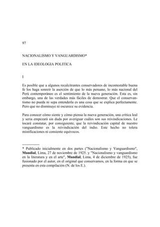 97
NACIONALISMO Y VANGUARDISMO*
EN LA IDEOLOGIA POLITICA
I
Es posible que a algunos recalcitrantes conservadores de incontestable buena
fe los haga sonreír la aserción de que lo más peruano, lo más nacional del
Perú contemporáneo es el sentimiento de la nueva generación. Esta es, sin
embargo, una de las verdades más fáciles de demostrar. Que el conservan-
tismo no pueda ni sepa entenderla es una cosa que se explica perfectamente.
Pero que no disminuye ni oscurece su evidencia.
Para conocer cómo siente y cómo piensa la nueva generación, una crítica leal
y seria empezará sin duda por averiguar cuáles son sus reivindicaciones. Le
tocará constatar, por consiguiente, que la reivindicación capital de nuestro
vanguardismo es la reivindicación del indio. Este hecho no tolera
mistificaciones ni consiente equívocos.
--------------
* Publicado inicialmente en dos partes ("Nacionalismo y Vanguardismo",
Mundial, Lima, 27 de noviembre de 1925. y "Nacionalismo y vanguardismo
en la literatura y en el arte", Mundial, Lima, 4 de diciembre de 1925), fue
fusionado por el autor, en el original que conservamos, en la forma en que se
presenta en esta compilación (N. de los E.).
 
