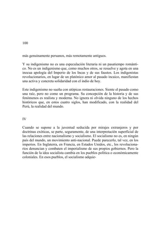 100
más genuinamente peruanos, más remotamente antiguos.
Y su indigenismo no es una especulación literaria ni un pasatiempo románti-
co. No es un indigenismo que, como muchos otros, se resuelve y agota en una
inocua apología del Imperio de los Incas y de sus faustos. Los indigenistas
revolucionarios, en lugar de un platónico amor al pasado incaico, manifiestan
una activa y concreta solidaridad con el indio de hoy.
Este indigenismo no sueña con utópicas restauraciones. Siente el pasado como
una raíz, pero no como un programa. Su concepción de la historia y de sus
fenómenos es realista y moderna. No ignora ni olvida ninguno de los hechos
históricos que, en estos cuatro siglos, han modificado, con la realidad del
Perú, la realidad del mundo.
IV
Cuando se supone a la juventud seducida por mirajes extranjeros y por
doctrinas exóticas, se parte, seguramente, de una interpretación superficial de
las relaciones entre nacionalismo y socialismo. El socialismo no es, en ningún
país del mundo, un movimiento anti-nacional. Puede parecerlo, tal vez, en los
imperios. En Inglaterra, en Francia, en Estados Unidos, etc., los revoluciona-
rios denuncian y combaten el imperialismo de sus propios gobiernos. Pero la
función de la idea socialista cambia en los pueblos política o económicamente
coloniales. En esos pueblos, el socialismo adquie-
 