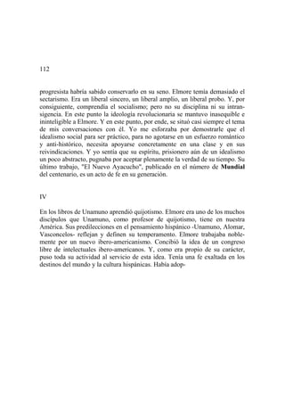 112
progresista habría sabido conservarlo en su seno. Elmore temía demasiado el
sectarismo. Era un liberal sincero, un liberal amplio, un liberal probo. Y, por
consiguiente, comprendía el socialismo; pero no su disciplina ni su intran-
sigencia. En este punto la ideología revolucionaria se mantuvo inasequible e
ininteligible a Elmore. Y en este punto, por ende, se situó casi siempre el tema
de mis conversaciones con él. Yo me esforzaba por demostrarle que el
idealismo social para ser práctico, para no agotarse en un esfuerzo romántico
y anti-histórico, necesita apoyarse concretamente en una clase y en sus
reivindicaciones. Y yo sentía que su espíritu, prisionero aún de un idealismo
un poco abstracto, pugnaba por aceptar plenamente la verdad de su tiempo. Su
último trabajo, "El Nuevo Ayacucho", publicado en el número de Mundial
del centenario, es un acto de fe en su generación.
IV
En los libros de Unamuno aprendió quijotismo. Elmore era uno de los muchos
discípulos que Unamuno, como profesor de quijotismo, tiene en nuestra
América. Sus predilecciones en el pensamiento hispánico -Unamuno, Alomar,
Vasconcelos- reflejan y definen su temperamento. Elmore trabajaba noble-
mente por un nuevo ibero-americanismo. Concibió la idea de un congreso
libre de intelectuales ibero-americanos. Y, como era propio de su carácter,
puso toda su actividad al servicio de esta idea. Tenía una fe exaltada en los
destinos del mundo y la cultura hispánicas. Había adop-
 