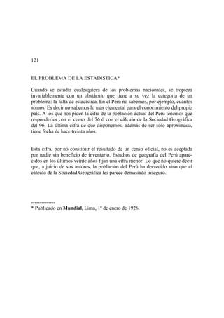 121
EL PROBLEMA DE LA ESTADISTICA*
Cuando se estudia cualesquiera de los problemas nacionales, se tropieza
invariablemente con un obstáculo que tiene a su vez la categoría de un
problema: la falta de estadística. En el Perú no sabemos, por ejemplo, cuántos
somos. Es decir no sabemos lo más elemental para el conocimiento del propio
país. A los que nos piden la cifra de la población actual del Perú tenemos que
responderles con el censo del 76 ó con el cálculo de la Sociedad Geográfica
del 96. La última cifra de que disponemos, además de ser sólo aproximada,
tiene fecha de hace treinta años.
Esta cifra, por no constituir el resultado de un censo oficial, no es aceptada
por nadie sin beneficio de inventario. Estudios de geografía del Perú apare-
cidos en los últimos veinte años fijan una cifra menor. Lo que no quiere decir
que, a juicio de sus autores, la población del Perú ha decrecido sino que el
cálculo de la Sociedad Geográfica les parece demasiado inseguro.
--------------
* Publicado en Mundial, Lima, 1º de enero de 1926.
 