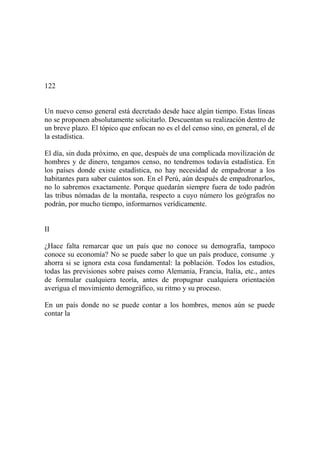 122
Un nuevo censo general está decretado desde hace algún tiempo. Estas líneas
no se proponen absolutamente solicitarlo. Descuentan su realización dentro de
un breve plazo. El tópico que enfocan no es el del censo sino, en general, el de
la estadística.
El día, sin duda próximo, en que, después de una complicada movilización de
hombres y de dinero, tengamos censo, no tendremos todavía estadística. En
los países donde existe estadística, no hay necesidad de empadronar a los
habitantes para saber cuántos son. En el Perú, aún después de empadronarlos,
no lo sabremos exactamente. Porque quedarán siempre fuera de todo padrón
las tribus nómadas de la montaña, respecto a cuyo número los geógrafos no
podrán, por mucho tiempo, informarnos verídicamente.
II
¿Hace falta remarcar que un país que no conoce su demografía, tampoco
conoce su economía? No se puede saber lo que un país produce, consume .y
ahorra si se ignora esta cosa fundamental: la población. Todos los estudios,
todas las previsiones sobre países como Alemania, Francia, Italia, etc., antes
de formular cualquiera teoría, antes de propugnar cualquiera orientación
averigua el movimiento demográfico, su ritmo y su proceso.
En un país donde no se puede contar a los hombres, menos aún se puede
contar la
 