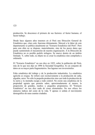 123
producción. Se desconoce el primero de sus factores: el factor humano, el
factor trabajo.
Desde hace algunos años tenemos en el Perú una Dirección General de
Estadística que, claro está, funciona últimamente. Merced a la labor de este
departamento se publica anualmente un "Extracto Estadístico del Perú". Pero
para esta obra no se dispone, materialmente, sino de los pocos datos que
puede suminístrale el mecanismo de nuestra organización. A la Dirección de
Estadística no es posible pedirle milagros. Se mueve dentro de un ámbito
limitado. Y, sobre todo, su objeto no es crear la estadística sino compilarla u
ordenarla.
El "Extracto Estadístico" no nos dice en 1925, sobre la población del Perú,
más de lo que nos dijo en 1896 la Sociedad Geográfica. Es un conjunto de
datos en su mayor parte fragmentarios. Sus lagunas son inverosímiles.
Falta estadística del trabajo y de la producción industriales. La estadística
agrícola es exigua. Se refiere casi exclusivamente a la producción de caña,
algodón, arroz. No sólo la pequeña producción sino casi toda la producción de
la sierra y la montaña escapa a todo control. No existe una estadística de la
propiedad agraria que permita saber, aproximadamente al menos, la
proporción de grandes, medios y pequeños propietarios. El "Extracto
Estadístico" no nos dice nada de cosas elementales. No nos ofrece los
números índices del costo de la vida. Y apenas si señala el movimiento
demográfico de unas cuantas ciudades.
 